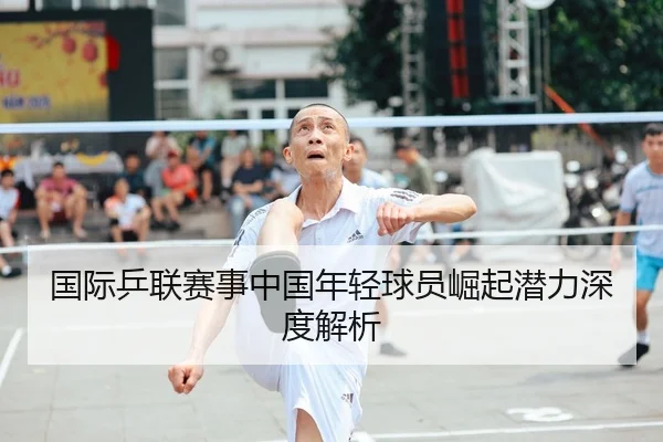 国际乒联赛事中国年轻球员崛起潜力深度解析